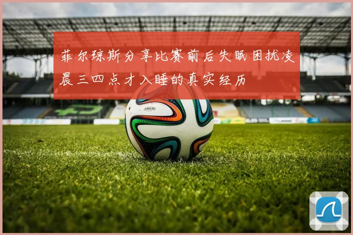 菲尔琼斯分享比赛前后失眠困扰凌晨三四点才入睡的真实经历