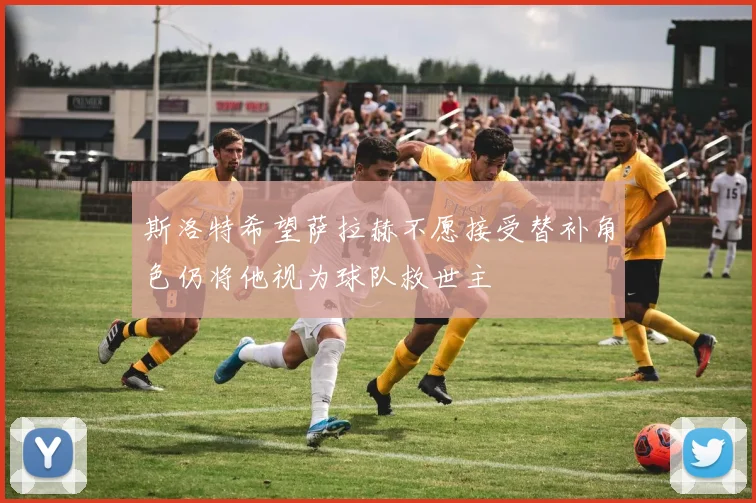 斯洛特希望萨拉赫不愿接受替补角色仍将他视为球队救世主