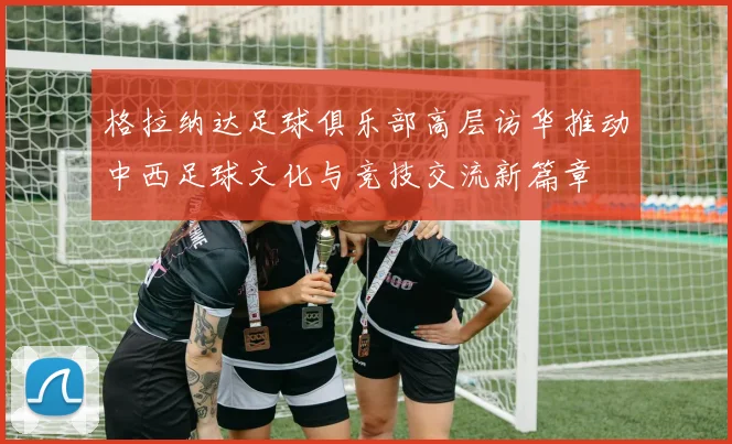 格拉纳达足球俱乐部高层访华推动中西足球文化与竞技交流新篇章