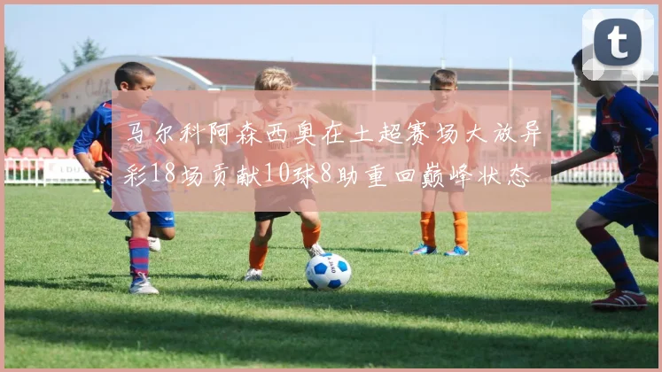 马尔科阿森西奥在土超赛场大放异彩18场贡献10球8助重回巅峰状态