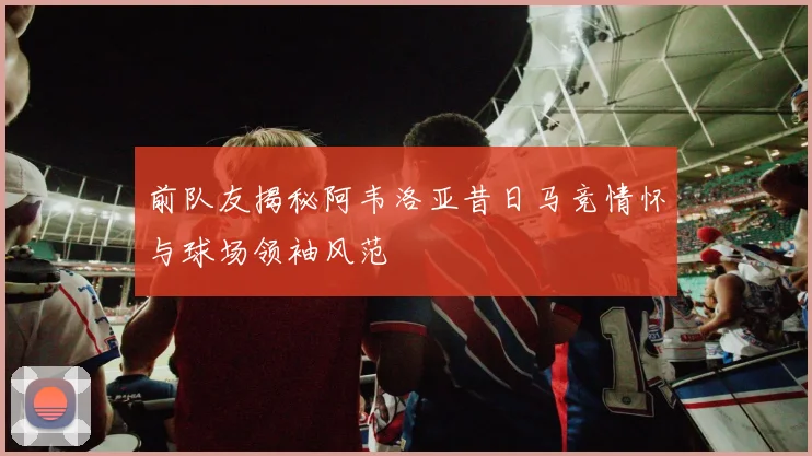 前队友揭秘阿韦洛亚昔日马竞情怀与球场领袖风范