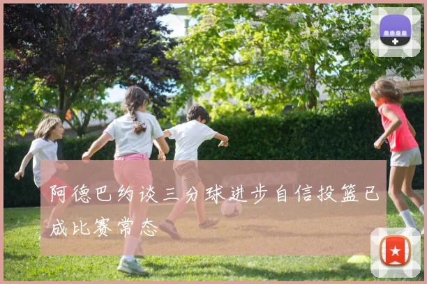 阿德巴约谈三分球进步自信投篮已成比赛常态