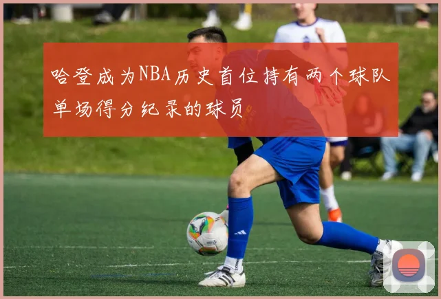 哈登成为NBA历史首位持有两个球队单场得分纪录的球员