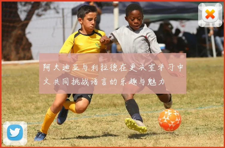阿夫迪亚与利拉德在更衣室学习中文共同挑战语言的乐趣与魅力