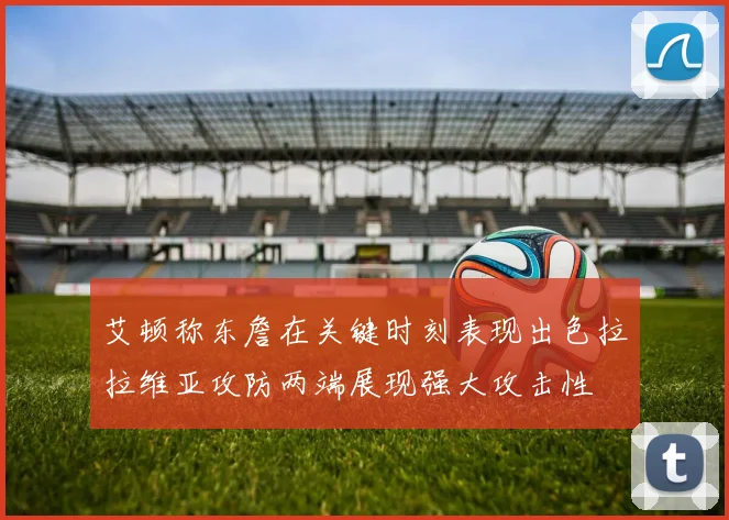 艾顿称东詹在关键时刻表现出色拉拉维亚攻防两端展现强大攻击性