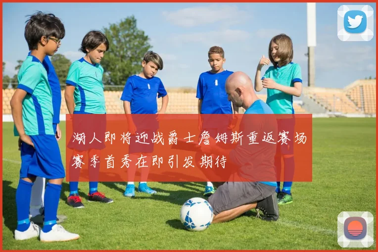 湖人即将迎战爵士詹姆斯重返赛场赛季首秀在即引发期待