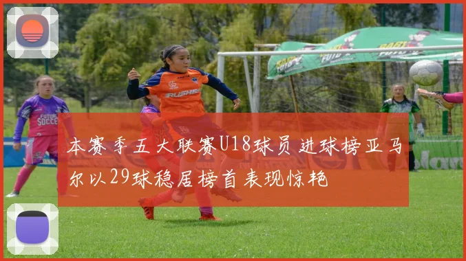 本赛季五大联赛U18球员进球榜亚马尔以29球稳居榜首表现惊艳