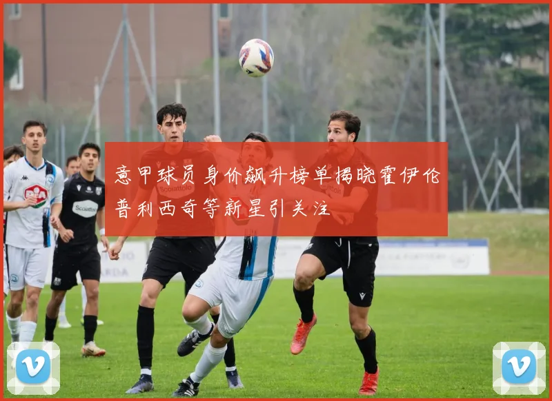 意甲球员身价飙升榜单揭晓霍伊伦普利西奇等新星引关注