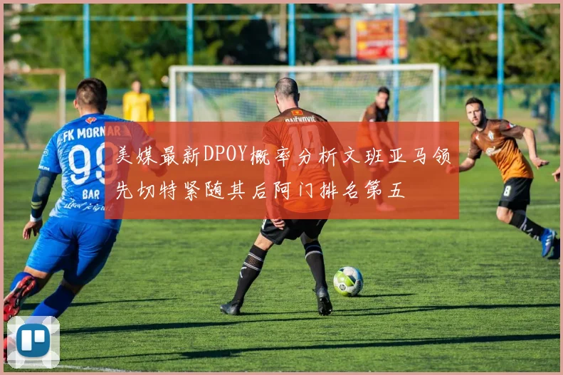 美媒最新DPOY概率分析文班亚马领先切特紧随其后阿门排名第五