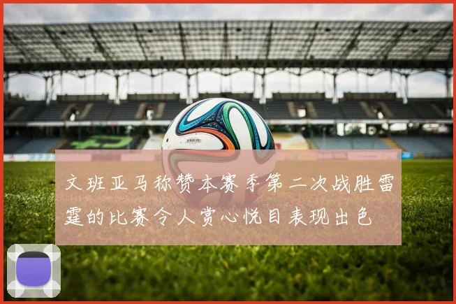 文班亚马称赞本赛季第二次战胜雷霆的比赛令人赏心悦目表现出色