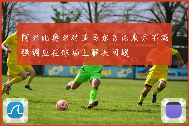 阿尔比奥尔对亚马尔言论表示不满强调应在球场上解决问题