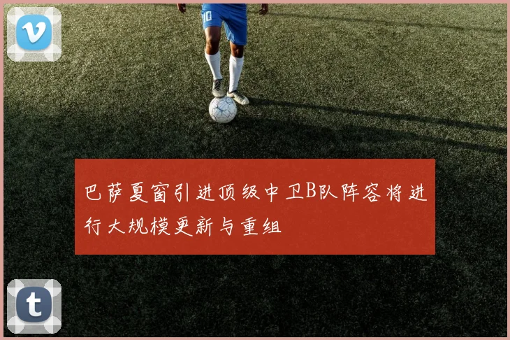 巴萨夏窗引进顶级中卫B队阵容将进行大规模更新与重组