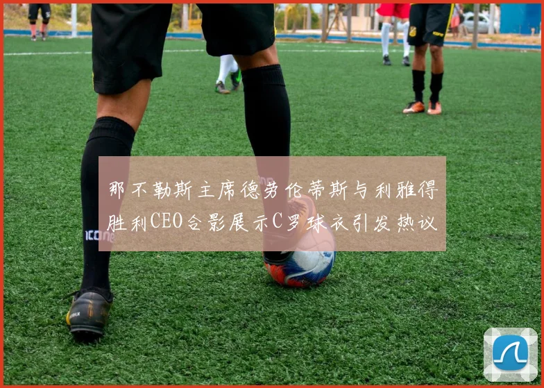 那不勒斯主席德劳伦蒂斯与利雅得胜利CEO合影展示C罗球衣引发热议