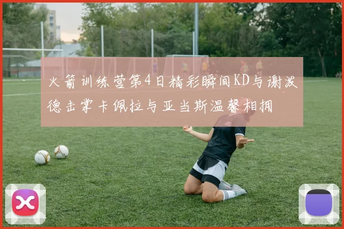 火箭训练营第4日精彩瞬间KD与谢泼德击掌卡佩拉与亚当斯温馨相拥