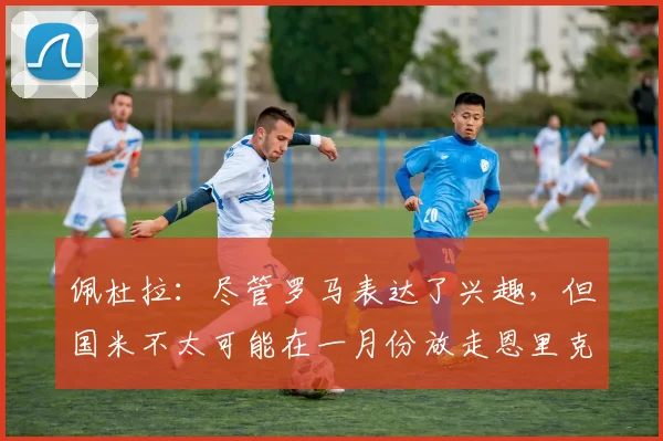 佩杜拉:尽管罗马表达了兴趣,但国米不太可能在一月份放走恩里克