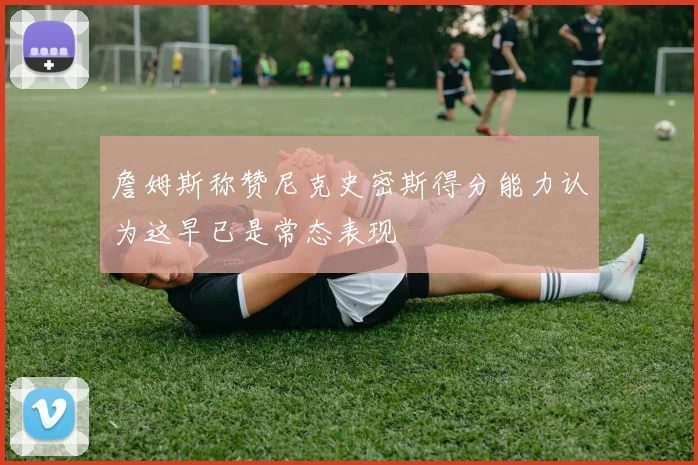 詹姆斯称赞尼克史密斯得分能力认为这早已是常态表现