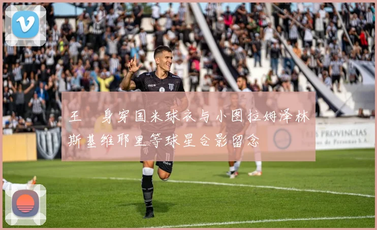 王濛身穿国米球衣与小图拉姆泽林斯基维耶里等球星合影留念