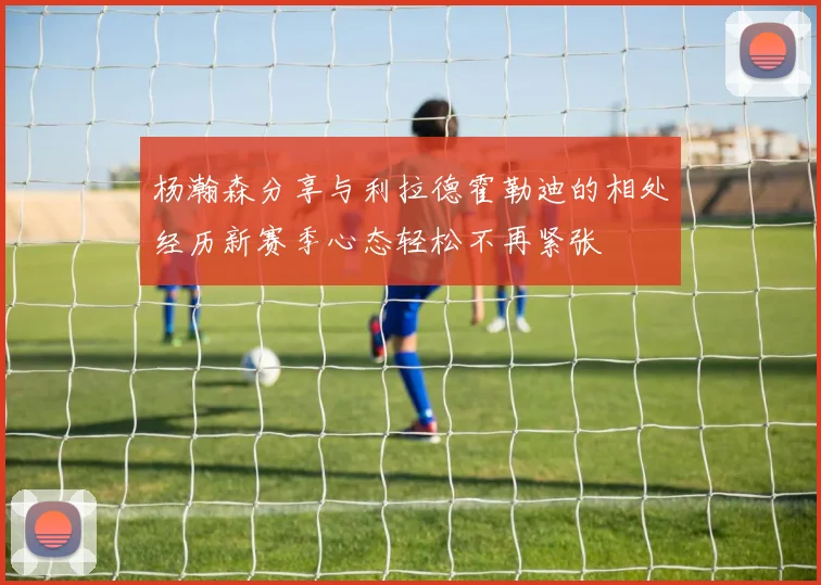杨瀚森分享与利拉德霍勒迪的相处经历新赛季心态轻松不再紧张