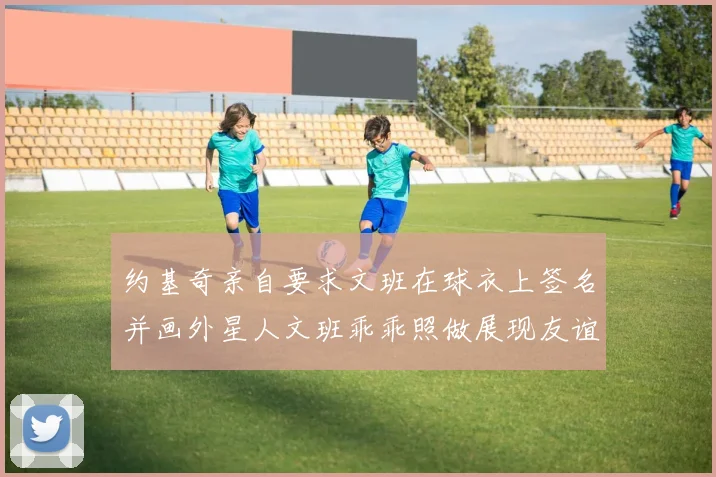 约基奇亲自要求文班在球衣上签名并画外星人文班乖乖照做展现友谊与幽默