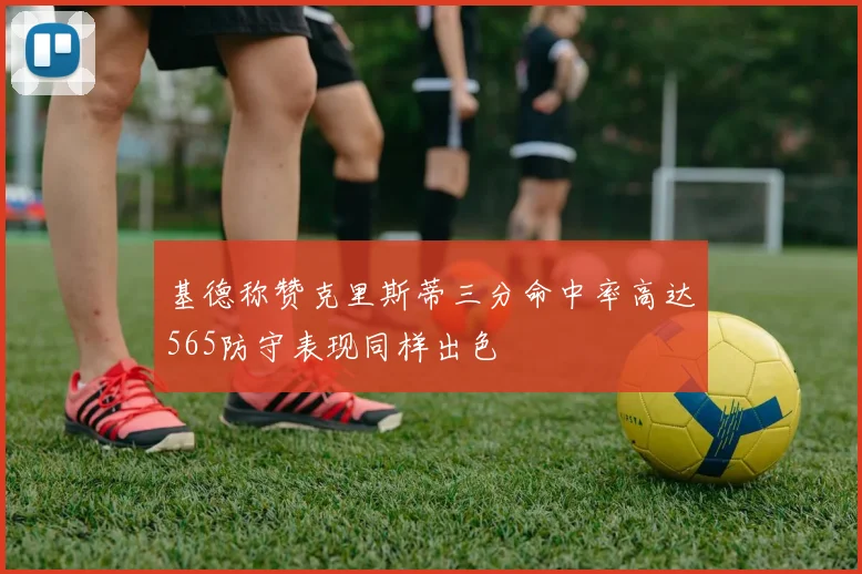 基德称赞克里斯蒂三分命中率高达565防守表现同样出色