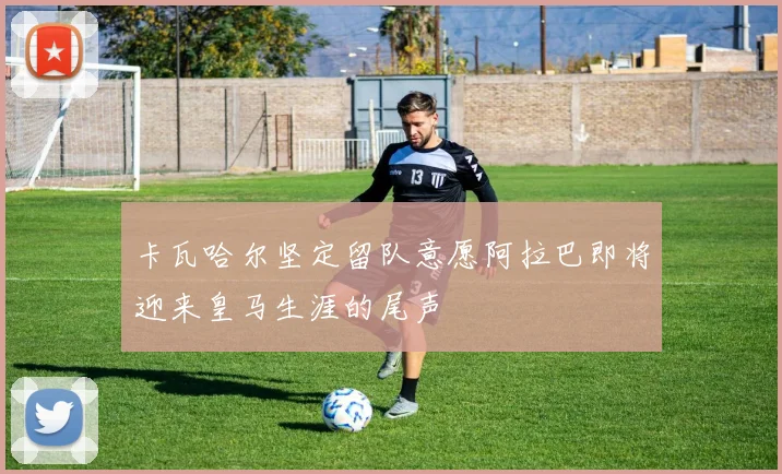 卡瓦哈尔坚定留队意愿阿拉巴即将迎来皇马生涯的尾声