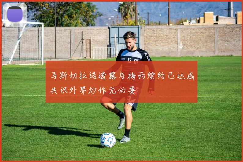 马斯切拉诺透露与梅西续约已达成共识外界炒作无必要