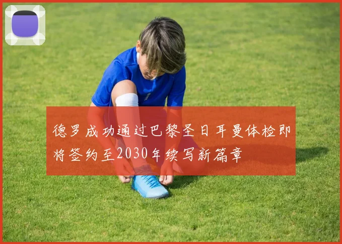 德罗成功通过巴黎圣日耳曼体检即将签约至2030年续写新篇章