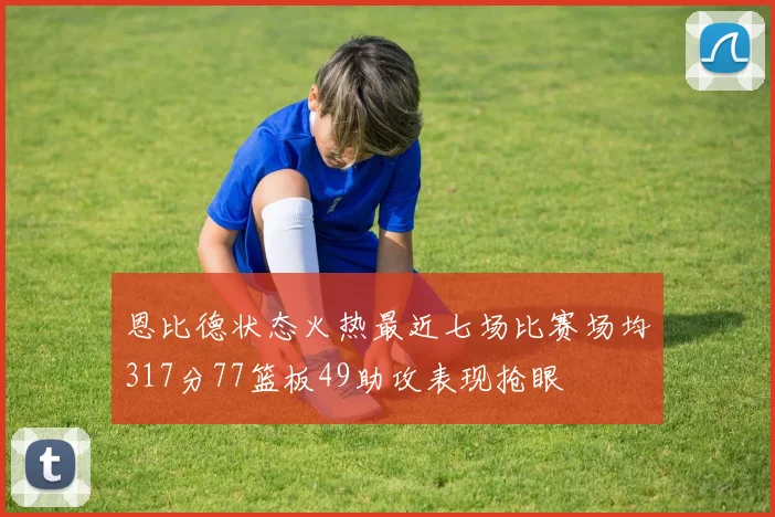 恩比德状态火热最近七场比赛场均317分77篮板49助攻表现抢眼