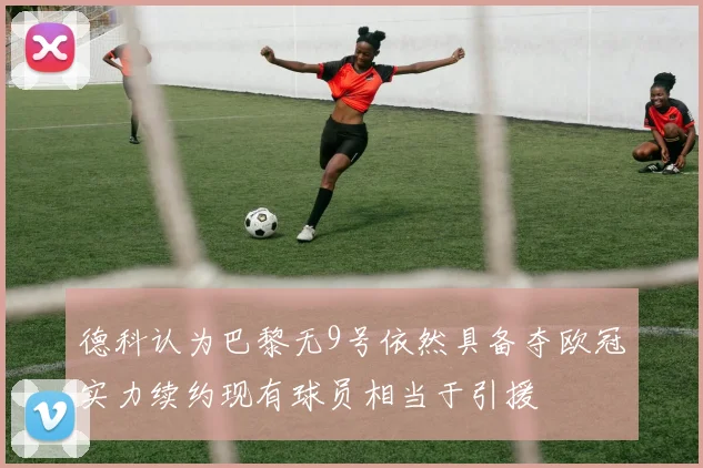 德科认为巴黎无9号依然具备夺欧冠实力续约现有球员相当于引援