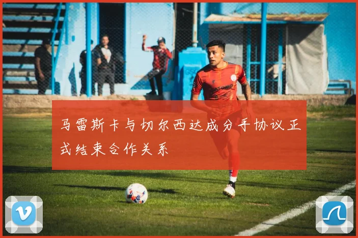 马雷斯卡与切尔西达成分手协议正式结束合作关系