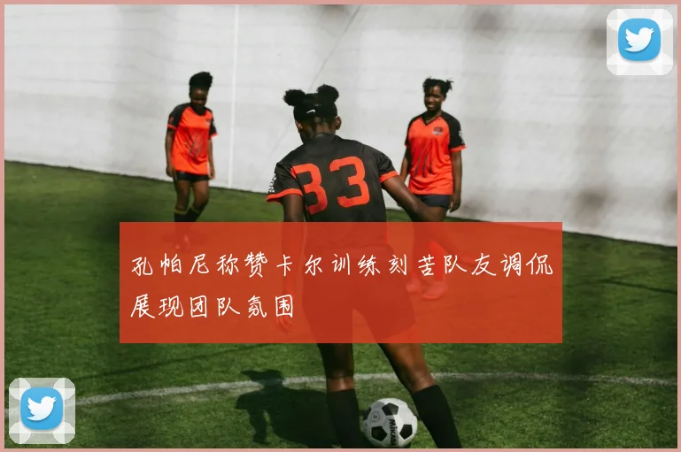 孔帕尼称赞卡尔训练刻苦队友调侃展现团队氛围