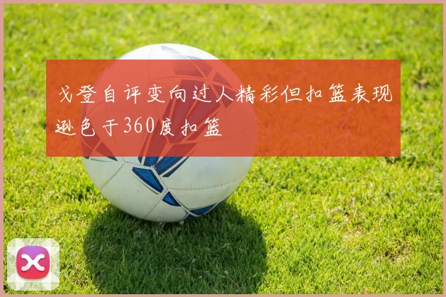 戈登自评变向过人精彩但扣篮表现逊色于360度扣篮