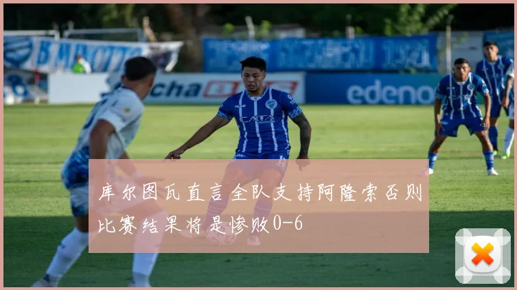 库尔图瓦直言全队支持阿隆索否则比赛结果将是惨败0-6