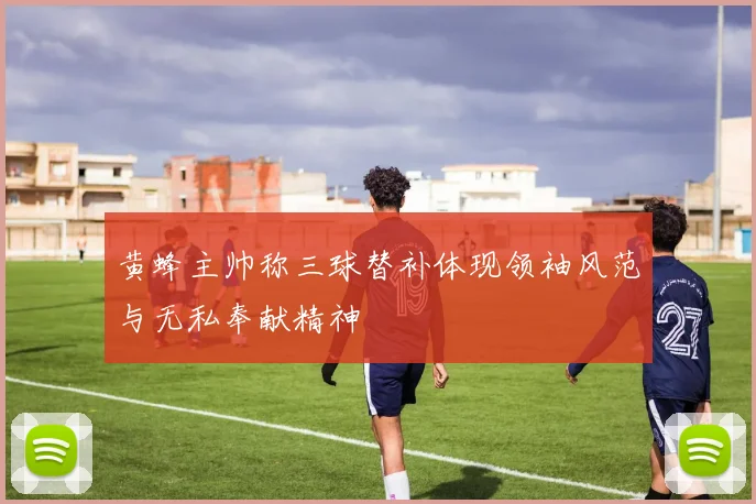 黄蜂主帅称三球替补体现领袖风范与无私奉献精神