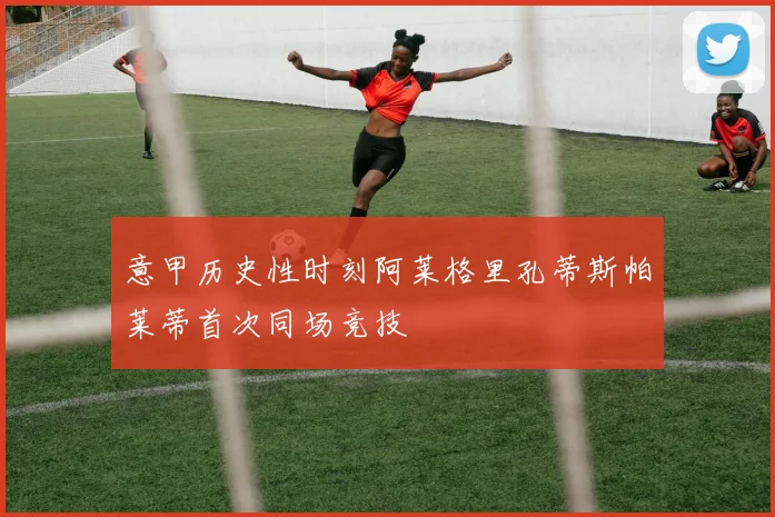 意甲历史性时刻阿莱格里孔蒂斯帕莱蒂首次同场竞技